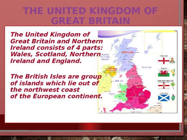 The UNITED KINGDOM OF GREAT BRITAIN The United Kingdom of Great Britain and Northern Ireland consists of 4 parts: Wales, Scotland, Northern Ireland and England.  The British Isles are group of islands which lie out of the northwest coast of the European continent. 