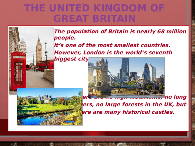 The UNITED KINGDOM OF GREAT BRITAIN   The population of Britain is nearly 68 million people. It’s one of the most smallest countries. However, London is the world’s seventh biggest city.     There are no high mountains, no long rivers, no large forests in the UK, but there are many historical castles. 