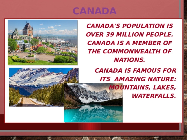 Canada Canada's population is over 39 million people. Canada is a member of the Commonwealth of nations. Canada is famous for its amazing nature: mountains, lakes, waterfalls. 