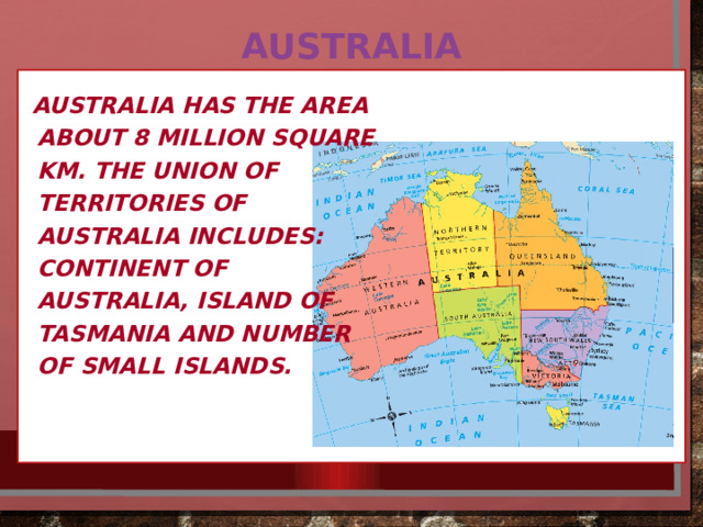 Australia Australia has the area about 8 million square km. The union of territories of Australia includes: continent of Australia, island of Tasmania and number of small islands. 