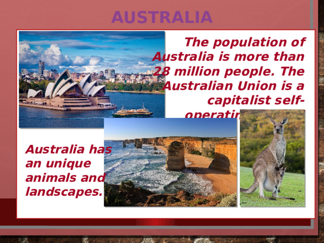 Australia The population of Australia is more than 28 million people. The Australian Union is a capitalist self-operating federal state.  Australia has an unique animals and landscapes. 