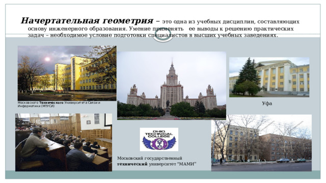 Начертательная геометрия – это одна из учебных дисциплин, составляющих основу инженерного образования. Умение применять ее выводы к решению практических задач – необходимое условие подготовки специалистов в высших учебных заведениях. Уфа Московского Технического Университета Связи и Информатики (МТУСИ) Московский государственный технический университет 