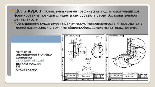 Цель курса: повышение уровня графической подготовки учащихся, формирование позиции студента как субъекта своей образовательной деятельности Преподавание курса имеет практическую направленность и проводится в тесной взаимосвязи с другими общепрофессиональными предметами. ЧЕРЧЕНИЕ  ИНЖЕНЕРНАЯ ГРАФИКА  СОПРОМАТ  СТАНДАРТИЗАЦИЯ  ДЕТАЛИ МАШИН  ТМ  АРХИТЕКТУРА 