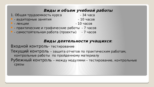 Виды и объем учебной работы 1. Общая трудоемкость курса - 34 часа - аудиторные занятия - 10 часов - лекции - 10 часов - практические и графические работы - 7 часов - самостоятельная работа (проекты) - 7 часов Виды деятельности учащихся : Входной контроль- тестирование Текущий контроль – защита отчетов по практическим работам, контрольные работы по пройденному материалу Рубежный контроль – между модулями – тестирование, контрольные срезы 