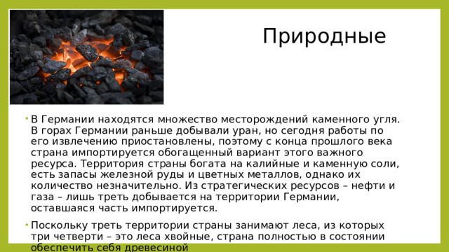  Природные ресурсы В Германии находятся множество месторождений каменного угля. В горах Германии раньше добывали уран, но сегодня работы по его извлечению приостановлены, поэтому с конца прошлого века страна импортируется обогащенный вариант этого важного ресурса. Территория страны богата на калийные и каменную соли, есть запасы железной руды и цветных металлов, однако их количество незначительно. Из стратегических ресурсов – нефти и газа – лишь треть добывается на территории Германии, оставшаяся часть импортируется. Поскольку треть территории страны занимают леса, из которых три четверти – это леса хвойные, страна полностью в состоянии обеспечить себя древесиной . 