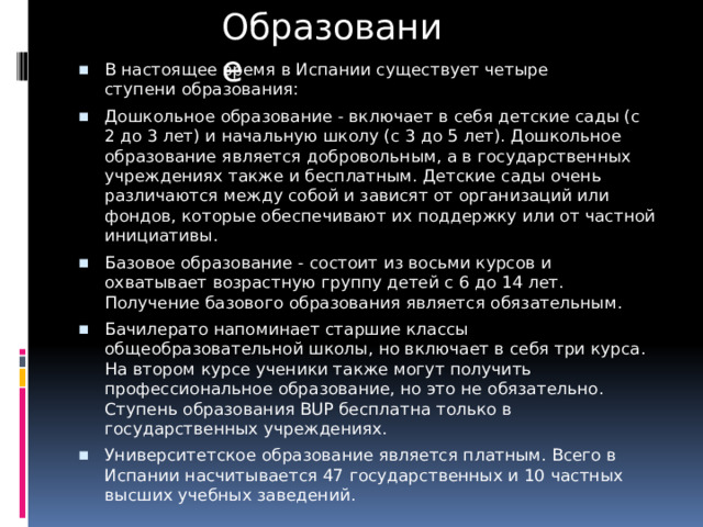 Образование В настоящее время в Испании существует четыре ступени образования: Дошкольное образование - включает в себя детские сады (с 2 до 3 лет) и начальную школу (с 3 до 5 лет). Дошкольное образование является добровольным, а в государственных учреждениях также и бесплатным. Детские сады очень различаются между собой и зависят от организаций или фондов, которые обеспечивают их поддержку или от частной инициативы. Базовое образование - состоит из восьми курсов и охватывает возрастную группу детей с 6 до 14 лет. Получение базового образования является обязательным. Бачилерато напоминает старшие классы общеобразовательной школы, но включает в себя три курса. На втором курсе ученики также могут получить профессиональное образование, но это не обязательно. Ступень образования BUP бесплатна только в государственных учреждениях. Университетское образование является платным. Всего в Испании насчитывается 47 государственных и 10 частных высших учебных заведений. 
