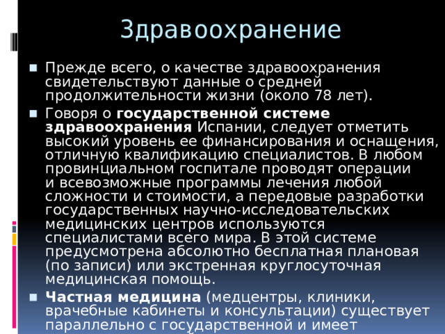 Здравоохранение Прежде всего, о качестве здравоохранения свидетельствуют данные о средней продолжительности жизни (около 78 лет). Говоря о  государственной системе здравоохранения  Испании, следует отметить высокий уровень ее финансирования и оснащения, отличную квалификацию специалистов. В любом провинциальном госпитале проводят операции и всевозможные программы лечения любой сложности и стоимости, а передовые разработки государственных научно-исследовательских медицинских центров используются специалистами всего мира. В этой системе предусмотрена абсолютно бесплатная плановая (по записи) или экстренная круглосуточная медицинская помощь. Частная медицина  (медцентры, клиники, врачебные кабинеты и консультации) существует параллельно с государственной и имеет по сравнению с ней одно преимущество: для неэкстренного посещения любого специалиста не нужно иметь назначение от семейного доктора, достаточно записи по телефону. Однако экономически выгоднее иметь страховой медицинский полис, чем оплачивать разовые визиты к врачу. 