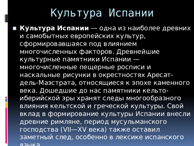 Культура Испании Культура Испании  — одна из наиболее древних и самобытных европейских культур, сформировавшаяся под влиянием многочисленных факторов. Древнейшие культурные памятники Испании — многочисленные пещерные росписи и наскальные рисунки в окрестностях Аресат-дель-Маэстрата, относящиеся к эпохе каменного века. Дошедшие до нас памятники кельто-иберийской эры хранят следы многообразного влияния кельтской и греческой культуры. Свой вклад в формирование культуры Испании внесли древние римляне, период мусульманского господства (VII—XV века) также оставил заметный след, особенно в лексике испанского языка. 
