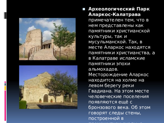 Археологический Парк Аларкос-Калатрава примечателен тем, что в нем представлены как памятники христианской культуры, так и мусульманской. Так, в месте Аларкос находятся памятники христианства, а в Калатраве исламские памятники эпохи альмохадов.  Месторождение Аларкос находится на холме на левом берегу реки Гвадиана. На этом месте человеческие поселения появляются ещё с бронзового века. Об этом говорят следы стены, построенной в промежутках скалы, а также фрагменты найденной керамики.  