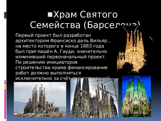 Храм Святого Семейства (Барселона) Первый проект был разработан архитектором Франсиско дель Вильяр , на место которого в конце 1883 года был приглашён А. Гауди, значительно изменивший первоначальный проект. По решению инициаторов строительства храма финансирование работ должно выполняться исключительно за счёт пожертвований прихожан. 