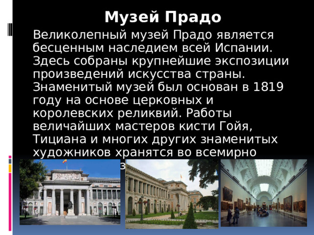 Музей Прадо Великолепный музей Прадо является бесценным наследием всей Испании. Здесь собраны крупнейшие экспозиции произведений искусства страны. Знаменитый музей был основан в 1819 году на основе церковных и королевских реликвий. Работы величайших мастеров кисти Гойя, Тициана и многих других знаменитых художников хранятся во всемирно известном музее искусств 