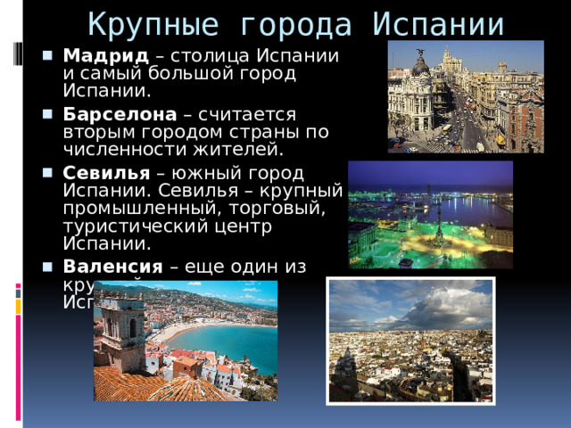 Крупные города Испании Мадрид – столица Испании и самый большой город Испании.  Барселона – считается вторым городом страны по численности жителей. Севилья – южный город Испании. Севилья – крупный промышленный, торговый, туристический центр Испании. Валенсия – еще один из крупнейших городов Испании. 