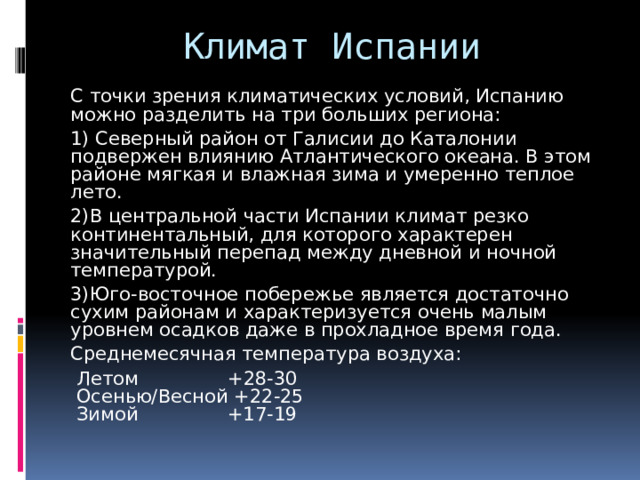 Климат Испании С точки зрения климатических условий, Испанию можно разделить на три больших региона: 1) Северный район от Галисии до Каталонии подвержен влиянию Атлантического океана. В этом районе мягкая и влажная зима и умеренно теплое лето. 2)В центральной части Испании климат резко континентальный, для которого характерен значительный перепад между дневной и ночной температурой. 3)Юго-восточное побережье является достаточно сухим районам и характеризуется очень малым уровнем осадков даже в прохладное время года. Среднемесячная температура воздуха:   Летом +28-30   Осенью/Весной +22-25   Зимой +17-19 