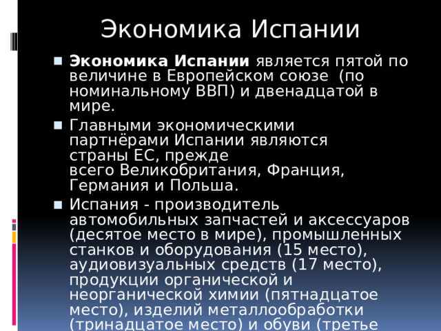 Экономика Испании Экономика Испании  является пятой по величине в Европейском союзе  (по номинальному ВВП) и двенадцатой в мире. Главными экономическими партнёрами Испании являются страны ЕС, прежде всего Великобритания, Франция, Германия и Польша. Испания - производитель автомобильных запчастей и аксессуаров (десятое место в мире), промышленных станков и оборудования (15 место), аудиовизуальных средств (17 место), продукции органической и неорганической химии (пятнадцатое место), изделий металлообработки (тринадцатое место) и обуви (третье место). 