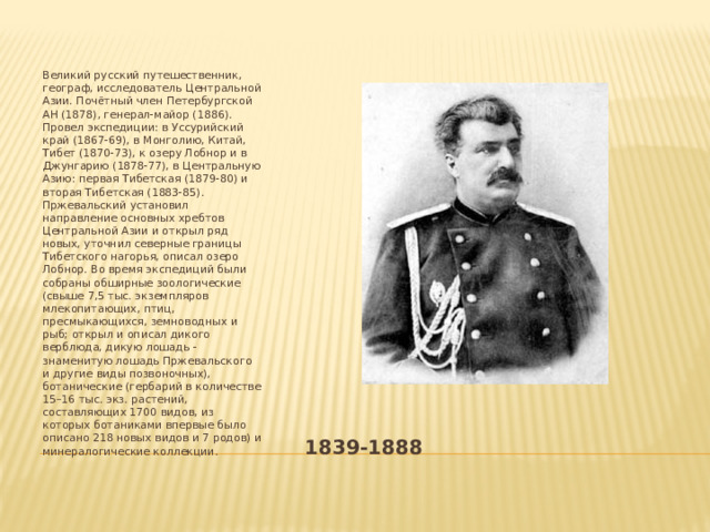  Великий русский путешественник, географ, исследователь Центральной Азии. Почётный член Петербургской АН (1878), генерал-майор (1886). Провел экспедиции: в Уссурийский край (1867-69), в Монголию, Китай, Тибет (1870-73), к озеру Лобнор и в Джунгарию (1878-77), в Центральную Азию: первая Тибетская (1879-80) и вторая Тибетская (1883-85). Пржевальский установил направление основных хребтов Центральной Азии и открыл ряд новых, уточнил северные границы Тибетского нагорья, описал озеро Лобнор. Во время экспедиций были собраны обширные зоологические (свыше 7,5 тыс. экземпляров млекопитающих, птиц, пресмыкающихся, земноводных и рыб; открыл и описал дикого верблюда, дикую лошадь - знаменитую лошадь Пржевальского и другие виды позвоночных), ботанические (гербарий в количестве 15–16 тыс. экз. растений, составляющих 1700 видов, из которых ботаниками впервые было описано 218 новых видов и 7 родов) и минералогические коллекции. 1839-1888 