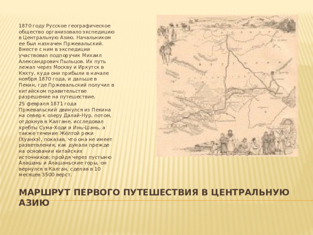 1870 году Русское географическое общество организовало экспедицию в Центральную Азию. Начальником ее был назначен Пржевальский. Вместе с ним в экспедиции участвовал подпоручик Михаил Александрович Пыльцов. Их путь лежал через Москву и Иркутск в Кяхту, куда они прибыли в начале ноября 1870 года, и дальше в Пекин, где Пржевальский получил в китайском правительстве разрешение на путешествие. 25 февраля 1871 года Пржевальский двинулся из Пекина на север к озеру Далай-Нур, потом, отдохнув в Калгане, исследовал хребты Сума-Ходи и Инь-Шань, а также течение Жёлтой реки (Хуанхэ), показав, что она не имеет разветвления, как думали прежде на основании китайских источников; пройдя через пустыню Алашань и Алашаньские горы, он вернулся в Калган, сделав в 10 месяцев 3500 верст. МАРШРУТ ПЕРВОГО ПУТЕШЕСТВИЯ В ЦЕНТРАЛЬНУЮ АЗИЮ 