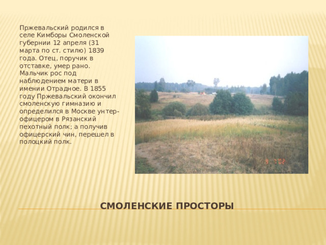 Пржевальский родился в селе Кимборы Смоленской губернии 12 апреля (31 марта по ст. стилю) 1839 года. Отец, поручик в отставке, умер рано. Мальчик рос под наблюдением матери в имении Отрадное. В 1855 году Пржевальский окончил смоленскую гимназию и определился в Москве унтер-офицером в Рязанский пехотный полк; а получив офицерский чин, перешел в полоцкий полк. Смоленские просторы 