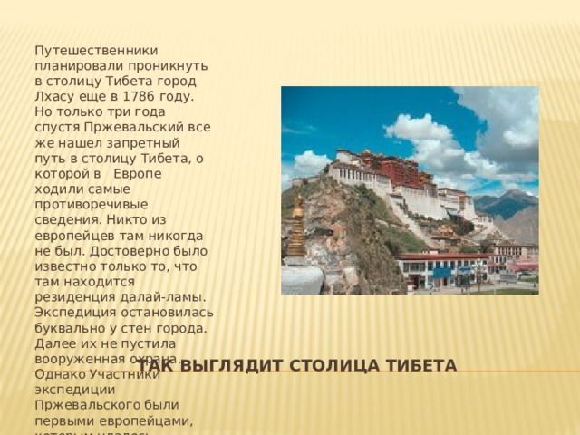 Путешественники планировали проникнуть в столицу Тибета город Лхасу еще в 1786 году. Но только три года спустя Пржевальский все же нашел запретный путь в столицу Тибета, о которой в Европе ходили самые противоречивые сведения. Никто из европейцев там никогда не был. Достоверно было известно только то, что там находится резиденция далай-ламы. Экспедиция остановилась буквально у стен города. Далее их не пустила вооруженная охрана. Однако Участники экспедиции Пржевальского были первыми европейцами, которым удалось проникнуть в таинственную страну. Так выглядит столица тибета 
