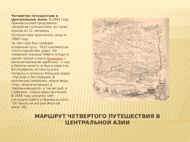 Четвертое путешествие в Центральную Азию. В 1883 году Пржевальский предпринял четвертое путешествие, во главе отряда из 21 человека. Путешествие окончилось лишь в 1886 году. За три года был пройден огромный путь - 7815 километров, почти совсем без дорог. На северной границе Тибета открыта целая горная страна Куньлунь с величественными хребтами - о них в Европе ничего не было известно. Исследованы истоки Хуанхэ, открыты и описаны большие озера - Русское и Экспедиции. В коллекции появились новые виды птиц, млекопитающих и пресмыкающихся, а также рыб, в гербарии - новые виды растений. В 1888 году увидела свет последняя работа Пржевальского 