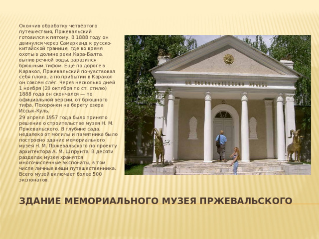 Окончив обработку четвёртого путешествия, Пржевальский готовился к пятому. В 1888 году он двинулся через Самарканд к русско-китайской границе, где во время охоты в долине реки Кара-Балта, выпив речной воды, заразился брюшным тифом. Ещё по дороге в Каракол, Пржевальский почувствовал себя плохо, а по прибытии в Каракол он совсем слёг. Через несколько дней 1 ноября (20 октября по ст. стилю) 1888 года он скончался — по официальной версии, от брюшного тифа. Похоронен на берегу озера Иссык-Куль. 29 апреля 1957 года было принято решение о строительстве музея Н. М. Пржевальского. В глубине сада, недалеко от могилы и памятника было построено здание мемориального музея Н. М. Пржевальского по проекту архитектора А. М. Шпрунта. В десяти разделах музея хранятся многочисленные экспонаты, в том числе личные вещи путешественника. Всего музей включает более 500 экспонатов. Здание мемориального музея пржевальского 