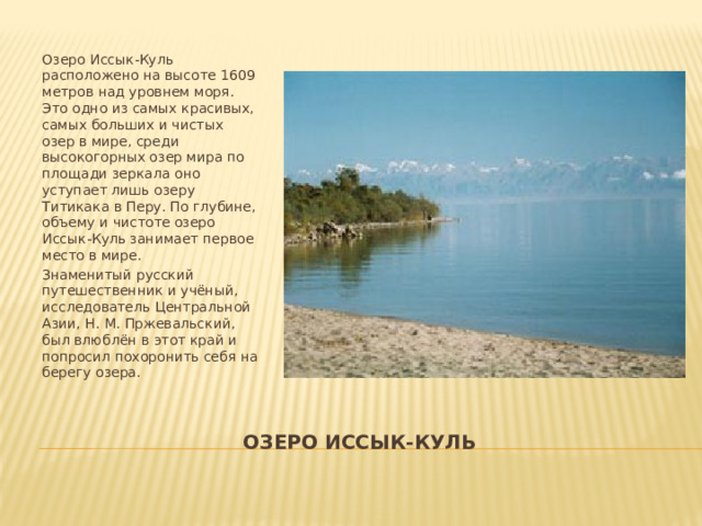 Озеро Иссык-Куль расположено на высоте 1609 метров над уровнем моря. Это одно из самых красивых, самых больших и чистых озер в мире, среди высокогорных озер мира по площади зеркала оно уступает лишь озеру Титикака в Перу. По глубине, объему и чистоте озеро Иссык-Куль занимает первое место в мире. Знаменитый русский путешественник и учёный, исследователь Центральной Азии, Н. М. Пржевальский, был влюблён в этот край и попросил похоронить себя на берегу озера. Озеро иссык-куль 