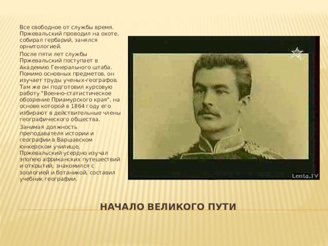 Все свободное от службы время. Пржевальский проводил на охоте, собирал гербарий, занялся орнитологией. После пяти лет службы Пржевальский поступает в Академию Генерального штаба. Помимо основных предметов, он изучает труды ученых-географов. Там же он подготовил курсовую работу 