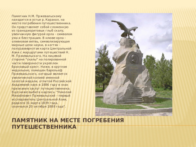 Памятник Н.М. Пржевальскому находится в устье р. Каракол, на месте погребения путешественника. Он представляет собой сложенную из гранодиоритовых глыб скалу, увенчанную фигурой орла - символом ума и бесстрашия. В клюве орла - оливковая ветвь, символизирующая мирные цели науки, в когтях - полуразвернутая карта Центральной Азии с маршрутами путешествий Н. М. Пржевальского. На лицевой стороне 