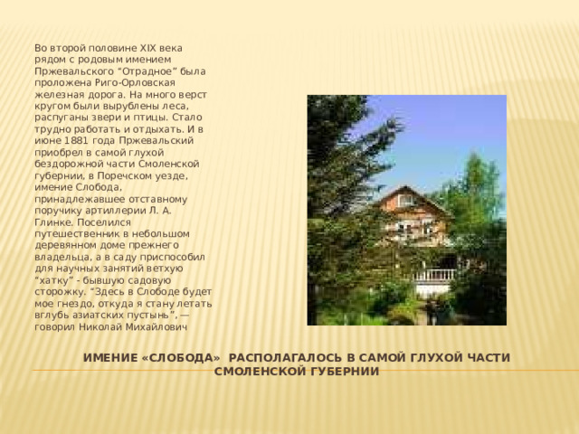 Во второй половине XIX века рядом с родовым имением Пржевальского “Отрадное” была проложена Риго-Орловская железная дорога. На много верст кругом были вырублены леса, распуганы звери и птицы. Стало трудно работать и отдыхать. И в июне 1881 года Пржевальский приобрел в самой глухой бездорожной части Смоленской губернии, в Поречском уезде, имение Слобода, принадлежавшее отставному поручику артиллерии Л. А. Глинке. Поселился путешественник в небольшом деревянном доме прежнего владельца, а в саду приспособил для научных занятий ветхую “хатку” - бывшую садовую сторожку. “Здесь в Слободе будет мое гнездо, откуда я стану летать вглубь азиатских пустынь”, — говорил Николай Михайлович Имение «слобода» располагалось в самой глухой части смоленской губернии 
