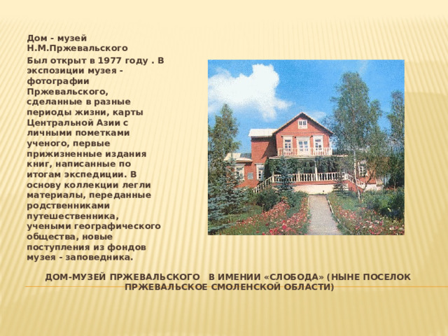 Дом - музей Н.М.Пржевальского Был открыт в 1977 году . В экспозиции музея - фотографии Пржевальского, сделанные в разные периоды жизни, карты Центральной Азии с личными пометками ученого, первые прижизненные издания книг, написанные по итогам экспедиции. В основу коллекции легли материалы, переданные родственниками путешественника, учеными географического общества, новые поступления из фондов музея - заповедника. Дом-музей пржевальского в имении «слобода» (ныне поселок пржевальское смоленской области) 