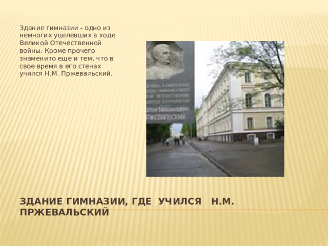 Здание гимназии - одно из немногих уцелевших в ходе Великой Отечественной войны. Кроме прочего знаменито еще и тем, что в свое время в его стенах учился Н.М. Пржевальский. Здание гимназии, где учился Н.М. Пржевальский 