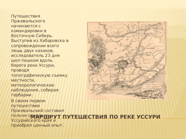 Путешествия Пржевальского начинаются с командировки в Восточную Сибирь. Выступив из Хабаровска в сопровождении всего лишь двух казаков, исследователь 23 дня шел пешком вдоль берега реки Уссури, проводя топографическую съемку местности, метеорологические наблюдения, собирая гербарии. В своем первом путешествии Пржевальский составил полное описание Уссурийского края и приобрел ценный опыт. МАРШРУТ ПУТЕШЕСТВИЯ ПО РЕКЕ УССУРИ 