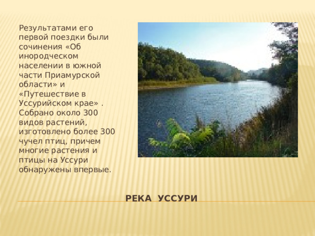 Результатами его первой поездки были сочинения «Об инородческом населении в южной части Приамурской области» и «Путешествие в Уссурийском крае» . Собрано около 300 видов растений, изготовлено более 300 чучел птиц, причем многие растения и птицы на Уссури обнаружены впервые. РЕКА УССУРИ 