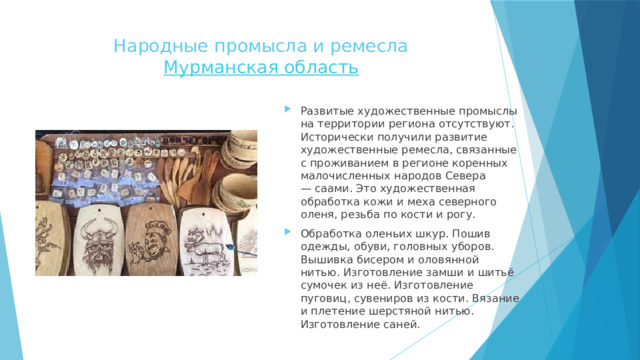 Народные промысла и ремесла  Мурманская область   Развитые художественные промыслы на территории региона отсутствуют. Исторически получили развитие художественные ремесла, связанные с проживанием в регионе коренных малочисленных народов Севера — саами. Это художественная обработка кожи и меха северного оленя, резьба по кости и рогу. Обработка оленьих шкур. Пошив одежды, обуви, головных уборов. Вышивка бисером и оловянной нитью. Изготовление замши и шитьё сумочек из неё. Изготовление пуговиц, сувениров из кости. Вязание и плетение шерстяной нитью. Изготовление саней. 