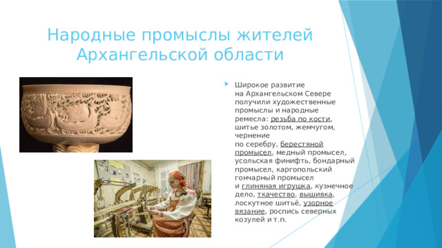 Народные промыслы жителей Архангельской области Широкое развитие на Архангельском Севере получили художественные промыслы и народные ремесла:  резьба по кости , шитье золотом, жемчугом, чернение по серебру,  берестяной промысел , медный промысел, усольская финифть, бондарный промысел, каргопольский гончарный промысел и  глиняная игрушка , кузнечное дело,  ткачество ,  вышивка , лоскутное шитьё,  узорное вязание , роспись северных козулей и т.п. 