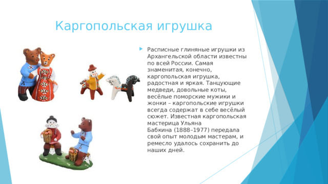 Каргопольская игрушка Расписные глиняные игрушки из Архангельской области известны по всей России. Самая знаменитая, конечно, каргопольская игрушка, радостная и яркая. Танцующие медведи, довольные коты, весёлые поморские мужики и жонки – каргопольские игрушки всегда содержат в себе весёлый сюжет. Известная каргопольская мастерица Ульяна Бабкина (1888–1977) передала свой опыт молодым мастерам, и ремесло удалось сохранить до наших дней. 