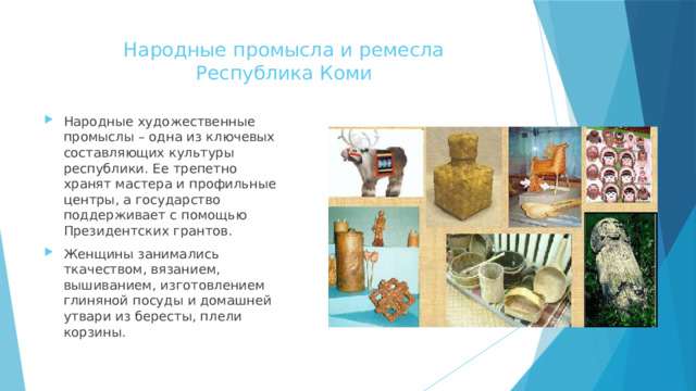 Народные промысла и ремесла  Республика Коми   Народные художественные промыслы – одна из ключевых составляющих культуры республики. Ее трепетно хранят мастера и профильные центры, а государство поддерживает с помощью Президентских грантов. Женщины занимались ткачеством, вязанием, вышиванием, изготовлением глиняной посуды и домашней утвари из бересты, плели корзины. 