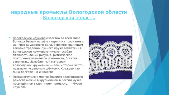 народные промыслы Вологодской области  Вологодская область   Вологодское кружево  известно во всем мире. Вологда была и остаётся одним из признанных центров кружевного дела, бережно хранящим вековые традиции ручного кружевоплетения. Вологодское кружево отличают особая плавность линий рисунка, ритмическое повторение элементов орнамента, богатая узорность. Излюбленный материал вологодских кружевниц — лён, который часто называют «северным шёлком». Кружево изо льна долговечно и красиво. Познакомиться с многообразием вологодского ремесла можно в крупнейшем в России музее, посвящённом старинному промыслу, — Музее кружева 