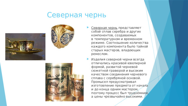 Северная чернь Северная чернь  представляет собой сплав серебра и других компонентов, создаваемых в температурном и временном режиме. Соотношение количества каждого компонента было тайной старых мастеров, владеющих ремеслом. Изделия северной черни всегда отличались красивой ювелирной формой, развитой черневой сюжетной гравюрой и высоким качеством соединения черневого сплава с серебряной основой. Промысел предусматривал изготовление предмета от начала и до конца одним мастером, поэтому процесс был трудоёмким, а цены чрезвычайно высокими. 