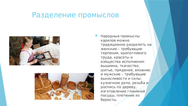 Разделение промыслов Народные промыслы карелов можно традиционно разделить на женские – требующие терпения, кропотливого труда, красоты и изящества исполнения: вышивка, ткачество, шитье, прядение, вязание; и мужские – требующие выносливости и силы: кузнечное дело, резьба и роспись по дереву, изготовление глиняной посуды, плетение из бересты. 