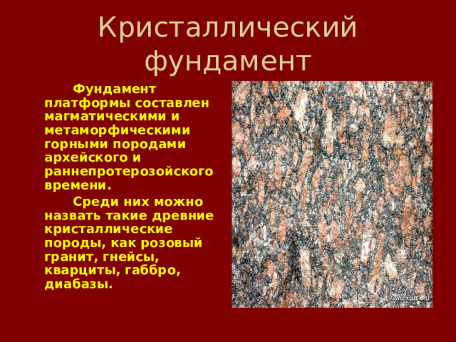   Фундамент платформы составлен магматическими и метаморфическими горными породами архейского и раннепротерозойского времени.   Среди них можно назвать такие древние кристаллические породы, как  розовый гранит, гнейсы, кварциты, габбро, диабазы. 