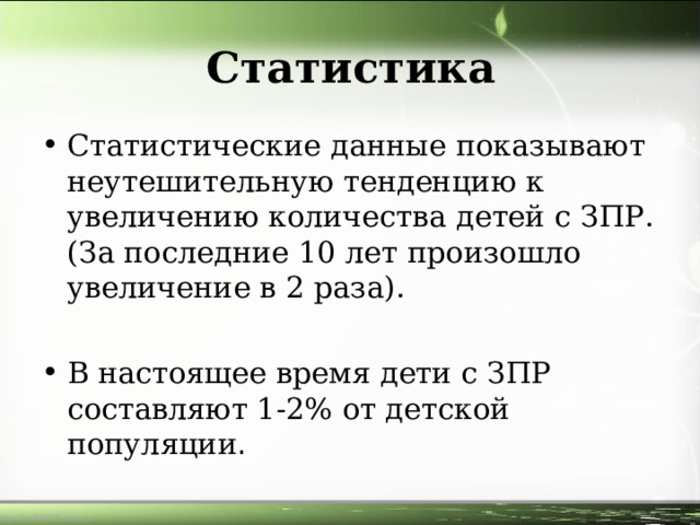 Статистика Статистические данные показывают неутешительную тенденцию к увеличению количества детей с ЗПР. (За последние 10 лет произошло увеличение в 2 раза).  В настоящее время дети с ЗПР составляют 1-2% от детской популяции . 
