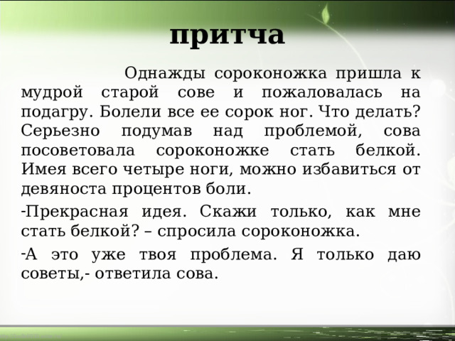 притча  Однажды сороконожка пришла к мудрой старой сове и пожаловалась на подагру. Болели все ее сорок ног. Что делать? Серьезно подумав над проблемой, сова посоветовала сороконожке стать белкой. Имея всего четыре ноги, можно избавиться от девяноста процентов боли. Прекрасная идея. Скажи только, как мне стать белкой? – спросила сороконожка. А это уже твоя проблема. Я только даю советы,- ответила сова. 