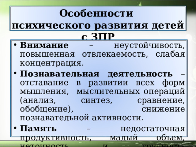 Особенности  психического развития детей с ЗПР Внимание – неустойчивость, повышенная отвлекаемость, слабая концентрация. Познавательная деятельность – отставание в развитии всех форм мышления, мыслительных операций (анализ, синтез, сравнение, обобщение), снижение познавательной активности. Память – недостаточная продуктивность, малый объем, неточность и трудность воспроизведения 