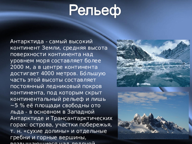 Антарктида - самый высокий континент Земли, средняя высота поверхности континента над уровнем моря составляет более 2000 м, а в центре континента достигает 4000 метров. Бо́льшую часть этой высоты составляет постоянный ледниковый покров континента, под которым скрыт континентальный рельеф и лишь ~5 % её площади свободны ото льда - в основном в Западной Антарктиде и Трансантарктических горах: острова, участки побережья, т. н. «сухие долины» и отдельные гребни и горные вершины, возвышающиеся над ледяной поверхностью. 