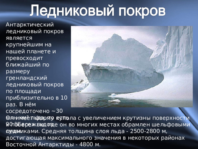 Антарктический ледниковый покров является крупнейшим на нашей планете и превосходит ближайший по размеру гренландский ледниковый покров по площади приблизительно в 10 раз. В нём сосредоточено ~30 млн км³ льда, то есть 90 % всех льдов суши. Он имеет форму купола с увеличением крутизны поверхности к побережью, где он во многих местах обрамлен шельфовыми ледниками. Средняя толщина слоя льда - 2500-2800 м, достигающая максимального значения в некоторых районах Восточной Антарктиды - 4800 м. 