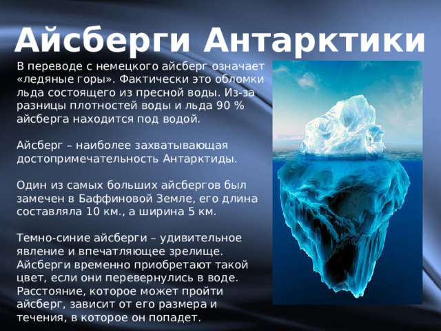 Айсберги Антарктики В переводе с немецкого айсберг означает «ледяные горы». Фактически это обломки льда состоящего из пресной воды. Из-за разницы плотностей воды и льда 90 % айсберга находится под водой. Айсберг – наиболее захватывающая достопримечательность Антарктиды. Один из самых больших айсбергов был замечен в Баффиновой Земле, его длина составляла 10 км., а ширина 5 км. Темно-синие айсберги – удивительное явление и впечатляющее зрелище. Айсберги временно приобретают такой цвет, если они перевернулись в воде. Расстояние, которое может пройти айсберг, зависит от его размера и течения, в которое он попадет. 