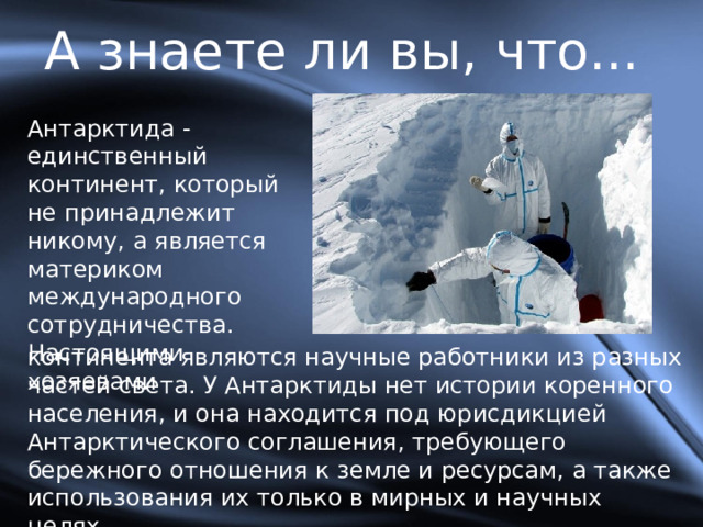 А знаете ли вы, что... Антарктида - единственный континент, который не принадлежит никому, а является материком международного сотрудничества. Настоящими хозяевами континента являются научные работники из разных частей света. У Антарктиды нет истории коренного населения, и она находится под юрисдикцией Антарктического соглашения, требующего бережного отношения к земле и ресурсам, а также использования их только в мирных и научных целях. 