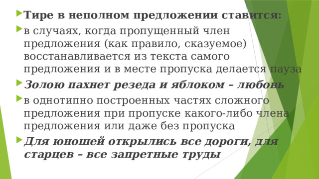 Тире в неполном предложении ставится: в случаях, когда пропущенный член предложения (как правило, сказуемое) восстанавливается из текста самого предложения и в месте пропуска делается пауза Золою пахнет резеда и яблоком – любовь в однотипно построенных частях сложного предложения при пропуске какого-либо члена предложения или даже без пропуска Для юношей открылись все дороги, для старцев – все запретные труды 