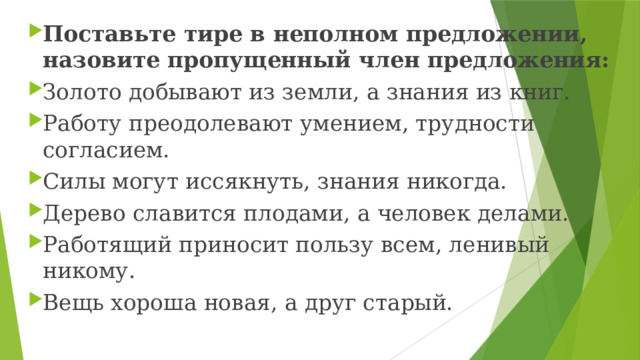 Поставьте тире в неполном предложении, назовите пропущенный член предложения: Золото добывают из земли, а знания из книг. Работу преодолевают умением, трудности согласием. Силы могут иссякнуть, знания никогда. Дерево славится плодами, а человек делами. Работящий приносит пользу всем, ленивый никому. Вещь хороша новая, а друг старый. 