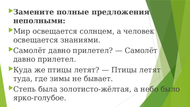 Замените полные предложения неполными: Мир освещается солнцем, а человек освещается знаниями. Самолёт давно прилетел? — Самолёт давно прилетел. Куда же птицы летят? — Птицы летят туда, где зимы не бывает. Степь была золотисто-жёлтая, а небо было ярко-голубое. 